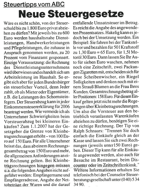 Steuertips vom A.B.C. Ralph Schnaars von der Counselor Steuerberatungsgesellschaft mbH gibt Tips zu Neuerungen in der Steuergesetzgebung.  Private Rechnungen abziehen. Wäre es nicht schön, von der Steuerschuld bis zu EUR 1.800,- privat abziehen zu dürfen? Mit jeweils bis zu EUR 600,- werden haushaltsnahe Dienstleistungen, Handwerkerleistungen und Pflegeleistungen, die zuhause in Anspruch genommen werden, zu 20% vom Finanzamt gesponsert. Einzige Voraussetzung: die Rechnung des Dienstleistungsunternehmens wird überwiesen und es handelt sich um Arbeitsleistung im Haushalt. So ergibt sich aber für jeden Bundesbürger ein steuerlicher Vorteil, denn Jeder zahlt, ob als Mieter oder Eigentümer, z.B. die Leistungen des Schornsteinfegers. Der Steuerabzug kann in jeder Einkommensteuererklärung für 2006 beantragt werden.  Vorsicht bei Kleinrechnungen Wie vermeide ich als Unternehmer Schwierigkeiten beim Vorsteuerabzug bei kleineren Einkäufen? Zum 01.01.2007 hat der Gesetzgeber die Grenze von Kleinbetragsrechnungen erhöht – von EUR 100,00 auf EUR 150,00. Für alle Unternehmer heisst das, dass ab einem Rechnungsgesamtbetrag von EUR 150,00 und mehr, die allgemeinen Anforderungen an eine Rechnung gelten. Bei Kleinbetragsrechnungen hingegen müssen u.a. die folgenden Angaben nicht aufgeführt werden:  Empfängername und Empfängeradresse, Angabe der Nettobeträge der Waren und die darauf entfallende Umsatzsteuer im Betrag. Es reicht die Angabe des angewendeten Prozentsatzes. Hakelig kann es jedoch bei der Umsetzung werden. Ein Beispiel: Sie fahren bei der Tankstelle vor und bezahlen für 50 l Kraftstoff zu EUR 1,30= € 65,00, für 1,5l Motoröl € 30,-. Dann lassen Sie Ihr Auto für € 7,- waschen, nehmen noch eine Zeitschrift, zwei Packungen Zigaretten mit, entscheiden sich für neue Scheibenwischer, ein Riegel Sußigkeiten und denken noch mit einem Strauß Blumen an die Frau Ihres Kunden. Gesamtrechnungsbetrag aller Positionen: € 158,-. Für diesen Einkauf gelten jetzt nicht mehr die Regelungen über Kleinbetragsrechnungen. Um also die Vorsteuer aus den betrieblich veranlassten Warenkäufen abziehen zu dürfen, benötigen Sie eine richtige Rechnung. Der Tip von Ralph Schnaars: "Trennen Sie doch einfach die Einkäufe gleich an der Kasse und lassen Sie sich zwei Rechnungen (jeweils unter EUR 150,00) geben. Dieser Tip kann für alle Einkäufe angewendet werden, also auch für Besuche im Restaurant, beim Discounter oder im Zeitschriftenkiosk." Weitere Informationen erhalten Sie telefonisch bei der Counselor Steuerberatungsgesellschaft unter (0 40) 5 34 34 90.